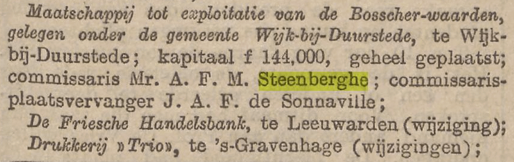 Maatschappij tot exploitatie van de Bosscher-waarden, gelegen onder de gemeente Wijk-bij-Duurstede, te Wijk-bij-Duurstede; kapitaal f. 144,000, geheel geplaatst; commissaris Mr. A.F.M. Steenberghe; commissaris- plaatsvervanger J.A.F. de Sonnaville; Bron: Het Nieuws van den Dag : Kleine Courant, 21-09-1904, Delpher.nl.